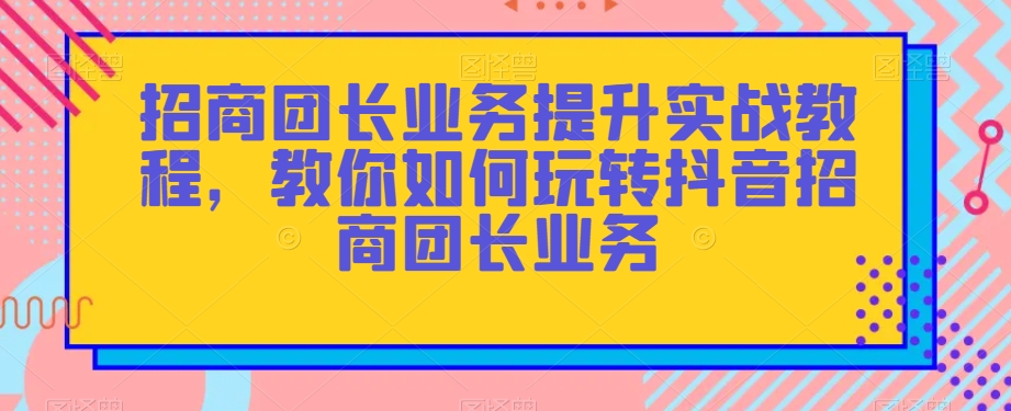 招商团长业务提升实战教程，教你如何玩转抖音招商团长业务_免费分享网络创业,副业,信息差项目的老牌资源整合平台！金铲子项目