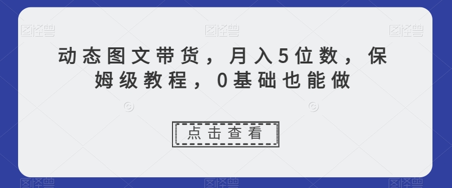 动态图文带货，5位数，保姆级教程，0基础也能做【揭秘】_免费分享网络创业,副业,信息差项目的老牌资源整合平台！金铲子项目