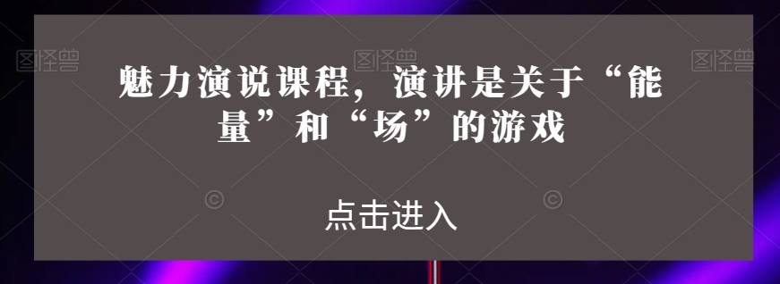 魅力演说课程，演讲是关于“能量”和“场”的游戏_免费分享网络创业,副业,信息差项目的老牌资源整合平台！金铲子项目