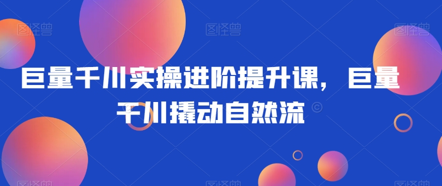 巨量千川实操进阶提升课，巨量干川撬动自然流_免费分享网络创业,副业,信息差项目的老牌资源整合平台！金铲子项目