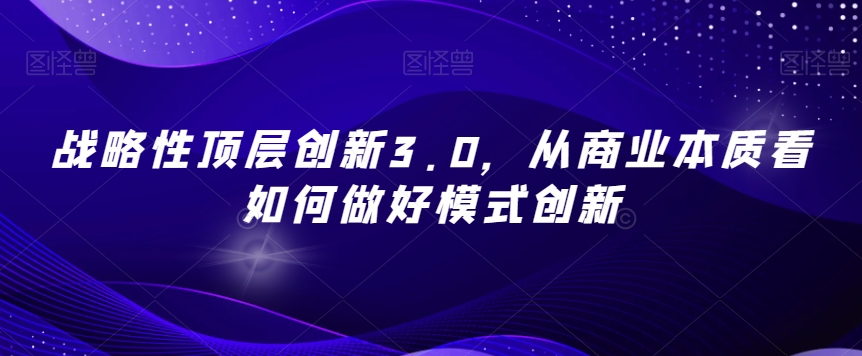 战略性顶层创新3.0，从商业本质看如何做好模式创新_免费分享网络创业,副业,信息差项目的老牌资源整合平台！金铲子项目