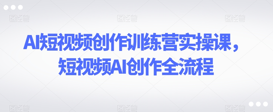 AI短视频创作训练营实操课，短视频AI创作全流程_免费分享网络创业,副业,信息差项目的老牌资源整合平台！金铲子项目