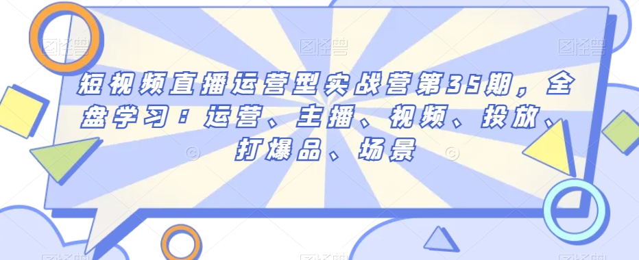 短视频直播运营型实战营第35期，全盘学习：运营、主播、视频、投放、打爆品、场景_免费分享网络创业,副业,信息差项目的老牌资源整合平台！金铲子项目
