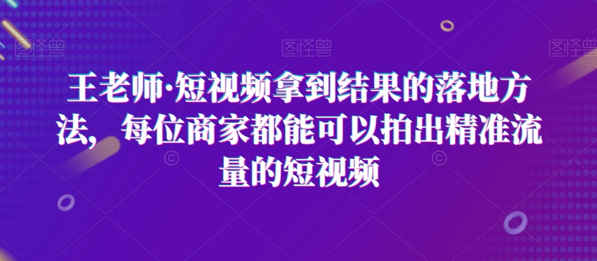 王老师·短视频拿到结果的落地方法，每位商家都能可以拍出精准流量的短视频_免费分享网络创业,副业,信息差项目的老牌资源整合平台！金铲子项目
