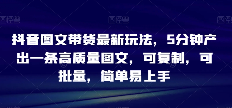 抖音图文带货最新玩法，5分钟产出一条高质量图文，可复制，可批量，简单易上手【揭秘】_免费分享网络创业,副业,信息差项目的老牌资源整合平台！金铲子项目