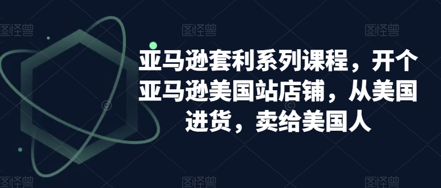 亚马逊套利系列课程，开个亚马逊美国站店铺，从美国进货，卖给美国人_免费分享网络创业,副业,信息差项目的老牌资源整合平台！金铲子项目