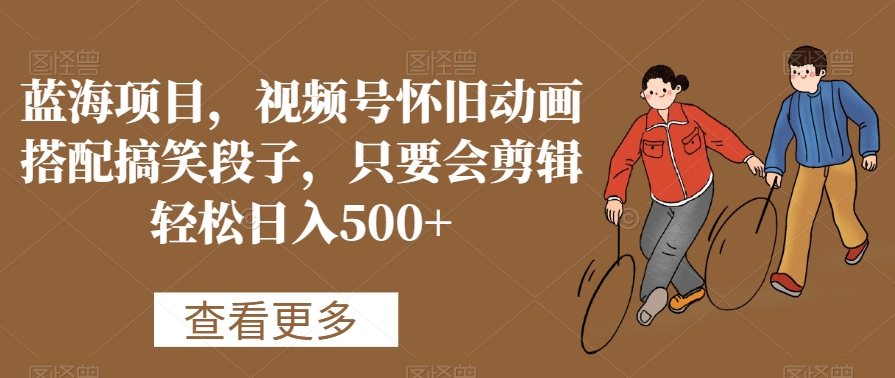 蓝海项目，视频号怀旧动画搭配搞笑段子，只要会剪辑_免费分享网络创业,副业,信息差项目的老牌资源整合平台！金铲子项目