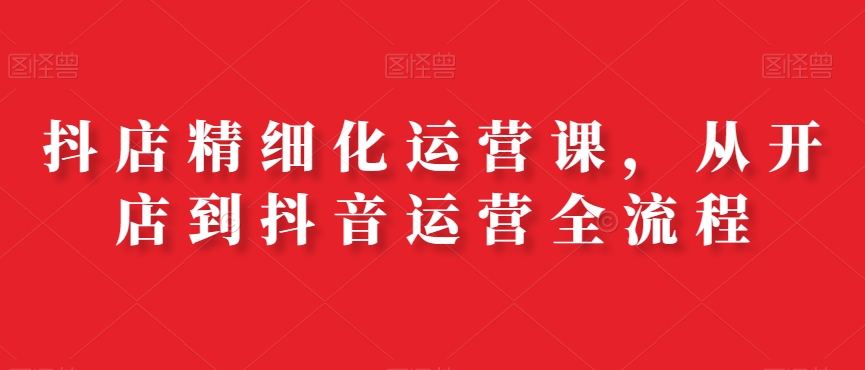 抖店精细化运营课，从开店到抖音运营全流程_免费分享网络创业,副业,信息差项目的老牌资源整合平台！金铲子项目