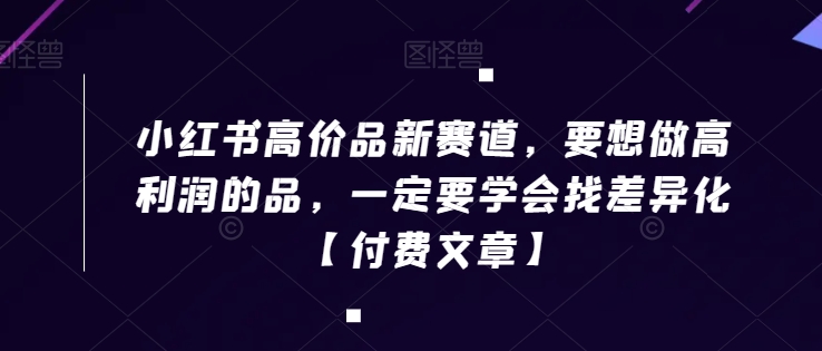小红书高价品新赛道，要想做高利润的品，一定要学会找差异化【付费文章】_免费分享网络创业,副业,信息差项目的老牌资源整合平台！金铲子项目