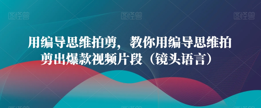 用编导思维拍剪，教你用编导思维拍剪出爆款视频片段（镜头语言）_免费分享网络创业,副业,信息差项目的老牌资源整合平台！金铲子项目