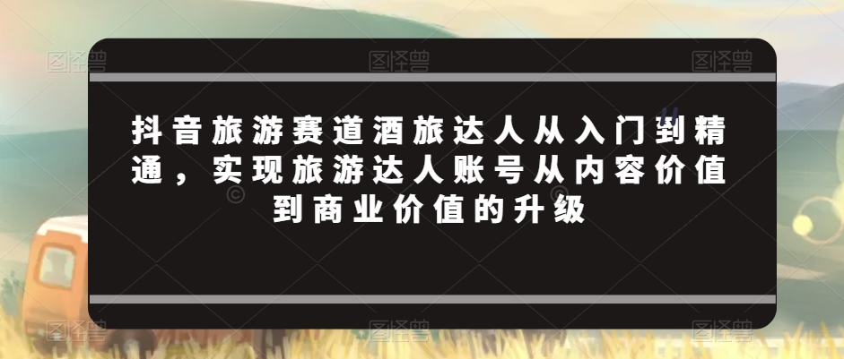 抖音旅游赛道酒旅达人从入门到精通，实现旅游达人账号从内容价值到商业价值的升级_免费分享网络创业,副业,信息差项目的老牌资源整合平台！金铲子项目