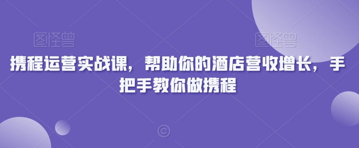 携程运营实战课，帮助你的酒店营收增长，手把手教你做携程_免费分享网络创业,副业,信息差项目的老牌资源整合平台！金铲子项目