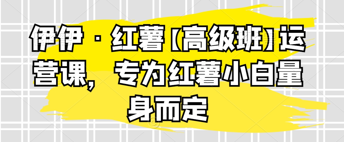 伊伊·红薯【高级班】运营课，专为红薯小白量身而定_免费分享网络创业,副业,信息差项目的老牌资源整合平台！金铲子项目