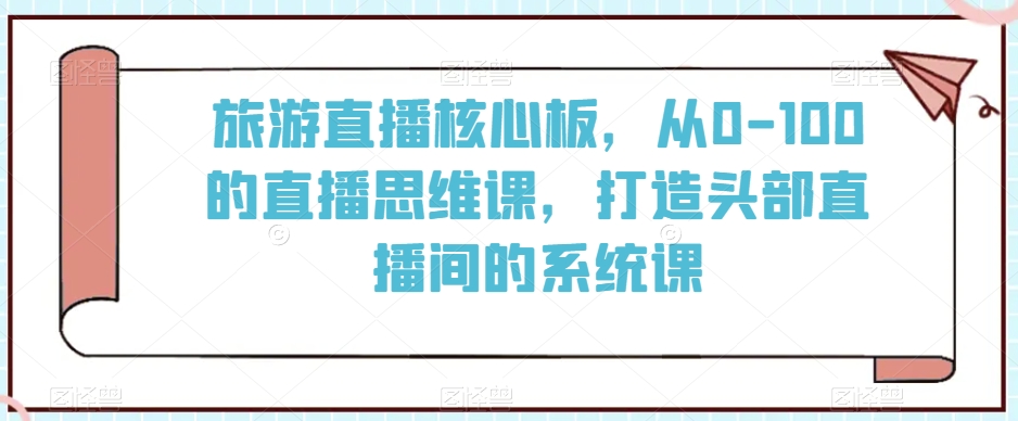 旅游直播核心板，从0-100的直播思维课，打造头部直播间的系统课_免费分享网络创业,副业,信息差项目的老牌资源整合平台！金铲子项目