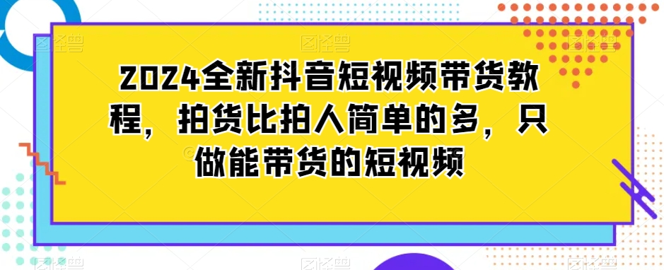2024全新抖音短视频带货教程，拍货比拍人简单的多，只做能带货的短视频_免费分享网络创业,副业,信息差项目的老牌资源整合平台！金铲子项目