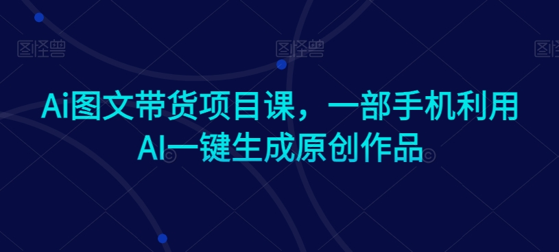 Ai图文带货项目课，一部手机利用AI一键生成原创作品_免费分享网络创业,副业,信息差项目的老牌资源整合平台！金铲子项目