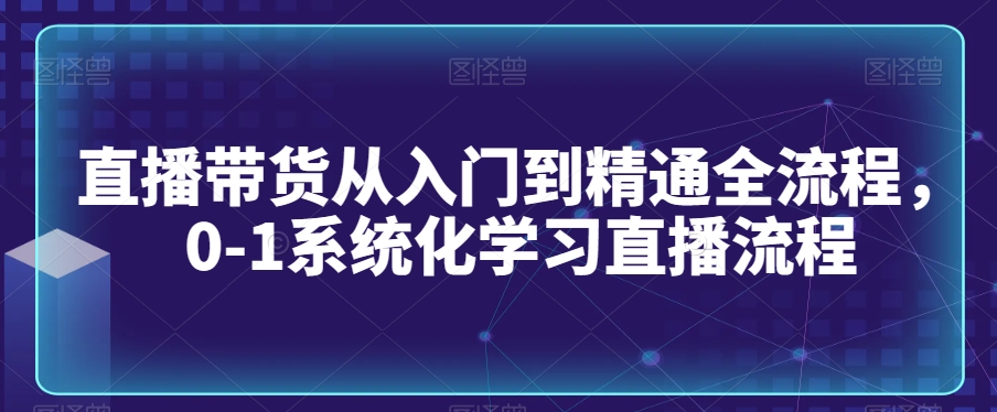 直播带货从入门到精通全流程，0-1系统化学习直播流程_免费分享网络创业,副业,信息差项目的老牌资源整合平台！金铲子项目