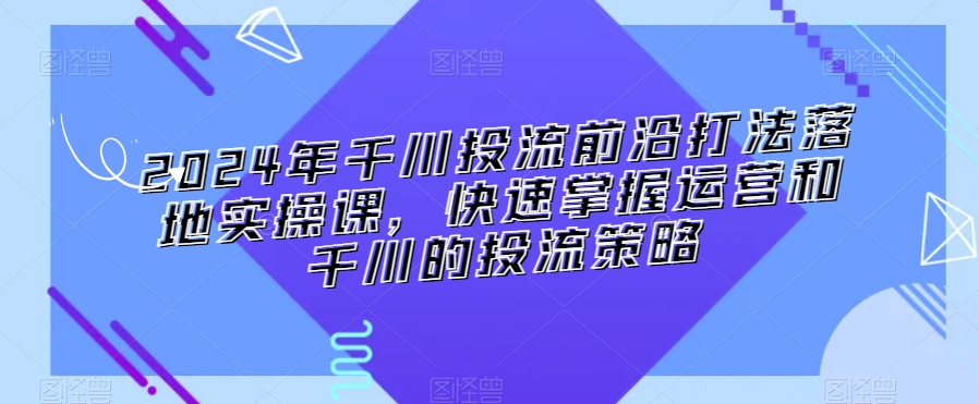 2024年千川投流前沿打法落地实操课，快速掌握运营和千川的投流策略_免费分享网络创业,副业,信息差项目的老牌资源整合平台！金铲子项目