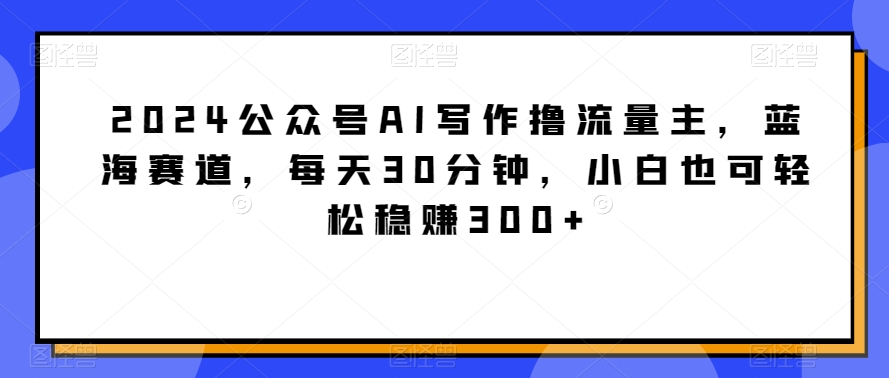 2024公众号AI写作撸流量主，蓝海赛道，分钟，小白也可稳_免费分享网络创业,副业,信息差项目的老牌资源整合平台！金铲子项目