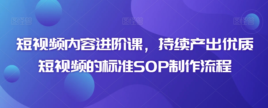 短视频内容进阶课，持续产出优质短视频的标准SOP制作流程_免费分享网络创业,副业,信息差项目的老牌资源整合平台！金铲子项目