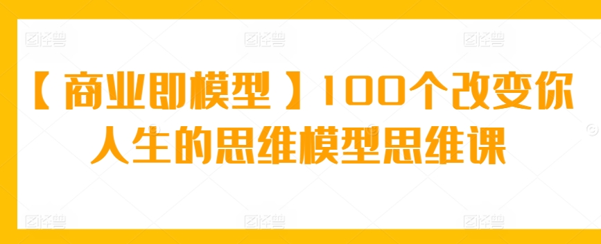 【商业即模型】100个改变你人生的思维模型思维课_免费分享网络创业,副业,信息差项目的老牌资源整合平台！金铲子项目