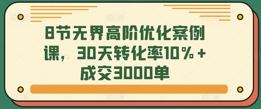 8节无界高阶优化案例课，30天转化率10%成交3000单_免费分享网络创业,副业,信息差项目的老牌资源整合平台！金铲子项目