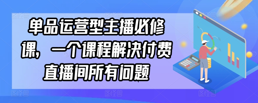 单品运营型主播必修课，一个课程解决付费直播间所有问题_免费分享网络创业,副业,信息差项目的老牌资源整合平台！金铲子项目