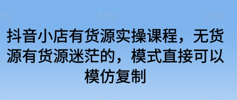 抖音小店有货源实操课程，无货源有货源迷茫的，模式直接可以模仿复制_免费分享网络创业,副业,信息差项目的老牌资源整合平台！金铲子项目