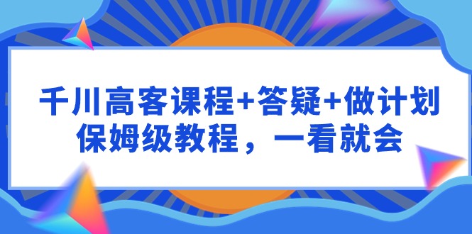 （9664期）千川高客课程答疑做计划，保姆级教程，一看就会_免费分享网络创业,副业,信息差项目的老牌资源整合平台！金铲子项目