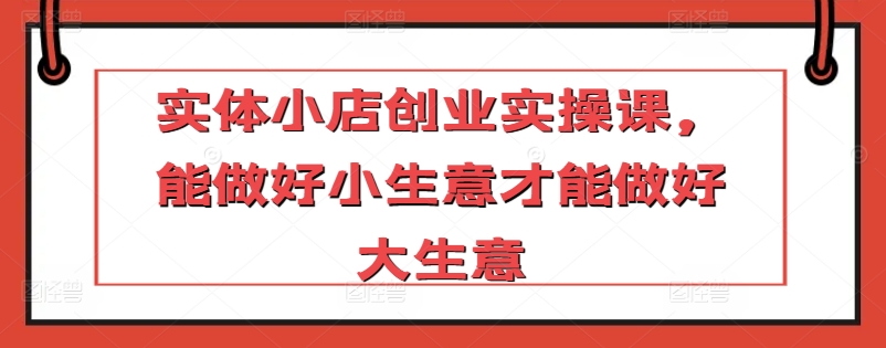 实体小店创业实操课，能做好小生意才能做好大生意_免费分享网络创业,副业,信息差项目的老牌资源整合平台！金铲子项目