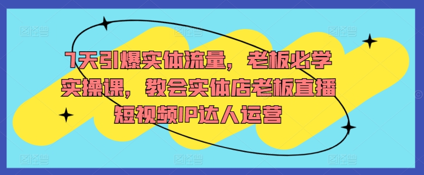 7天引爆实体流量，老板必学实操课，教会实体店老板直播短视频IP达人运营_免费分享网络创业,副业,信息差项目的老牌资源整合平台！金铲子项目
