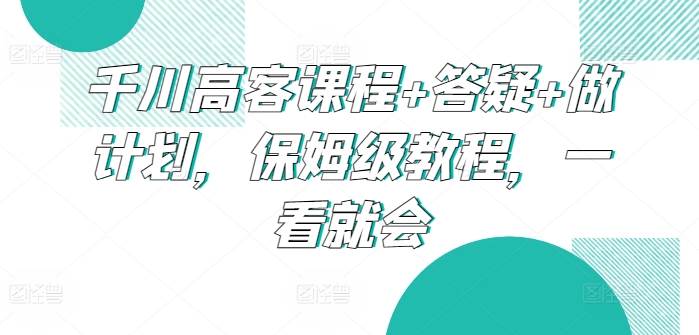 千川高客课程答疑做计划，保姆级教程，一看就会_免费分享网络创业,副业,信息差项目的老牌资源整合平台！金铲子项目