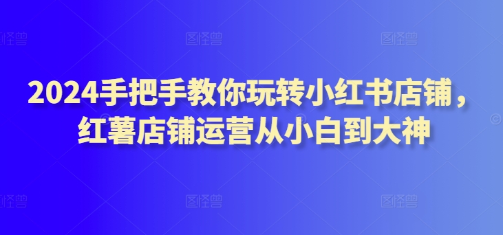 2024手把手教你玩转小红书店铺，红薯店铺运营从小白到大神_免费分享网络创业,副业,信息差项目的老牌资源整合平台！金铲子项目