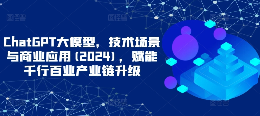 ChatGPT大模型，技术场景与商业应用(2024)，赋能千行百业产业链升级_免费分享网络创业,副业,信息差项目的老牌资源整合平台！金铲子项目