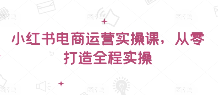 小红书电商运营实操课，​从零打造全程实操_免费分享网络创业,副业,信息差项目的老牌资源整合平台！金铲子项目