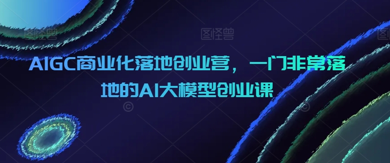 AIGC商业化落地创业营，一门非常落地的AI大模型创业课_免费分享网络创业,副业,信息差项目的老牌资源整合平台！金铲子项目
