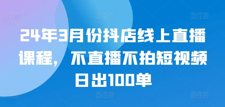 24年3月份抖店线上直播课程，不直播不拍短视频日出100单_免费分享网络创业,副业,信息差项目的老牌资源整合平台！金铲子项目