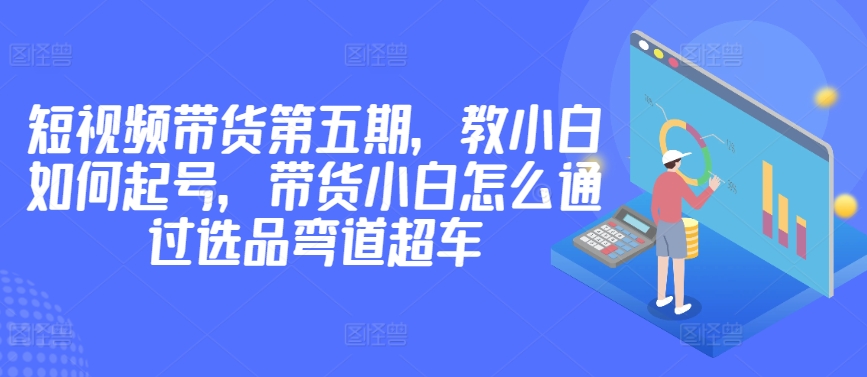 价值2980短视频带货第五期，教小白如何起号，带货小白怎么通过选品弯道超车_免费分享网络创业,副业,信息差项目的老牌资源整合平台！金铲子项目
