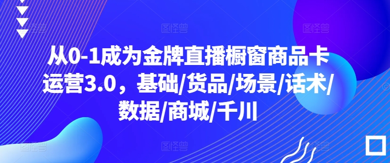 从0-1成为金牌直播橱窗商品卡运营3.0，基础/货品/场景/话术/数据/商城/千川_免费分享网络创业,副业,信息差项目的老牌资源整合平台！金铲子项目