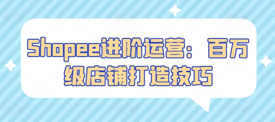 Shopee进阶运营：百万级店铺打造技巧_免费分享网络创业,副业,信息差项目的老牌资源整合平台！金铲子项目