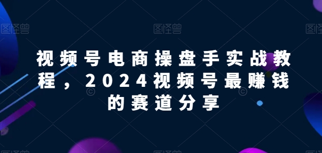 视频号电商实战教程，2024视频号最赚钱的赛道分享_免费分享网络创业,副业,信息差项目的老牌资源整合平台！金铲子项目