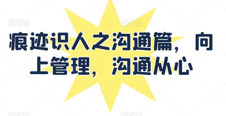 痕迹识人之沟通篇，向上管理，沟通从心_免费分享网络创业,副业,信息差项目的老牌资源整合平台！金铲子项目