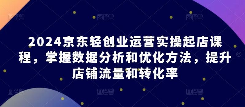2024京东轻创业运营实操起店课程，掌握数据分析和优化方法，提升店铺流量和转化率_免费分享网络创业,副业,信息差项目的老牌资源整合平台！金铲子项目