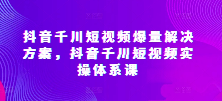 抖音千川短视频爆量解决方案，抖音千川短视频实操体系课_免费分享网络创业,副业,信息差项目的老牌资源整合平台！金铲子项目