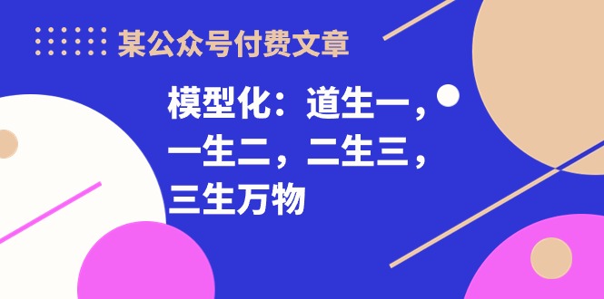 （10265期）某公众号付费文章《模型化：道生一，一生二，二生三，三生万物》_免费分享网络创业,副业,信息差项目的老牌资源整合平台！金铲子项目