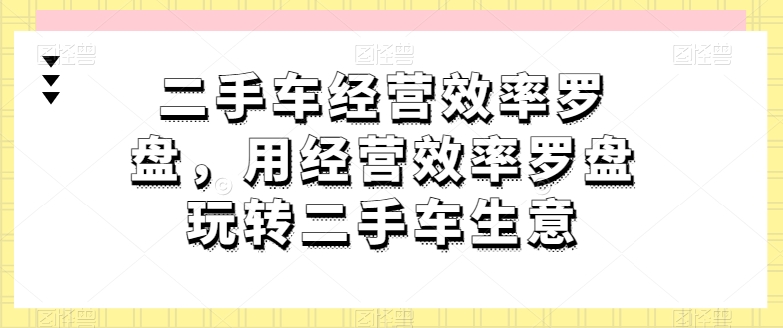 二手车经营效率罗盘，用经营效率罗盘玩转二手车生意_免费分享网络创业,副业,信息差项目的老牌资源整合平台！金铲子项目