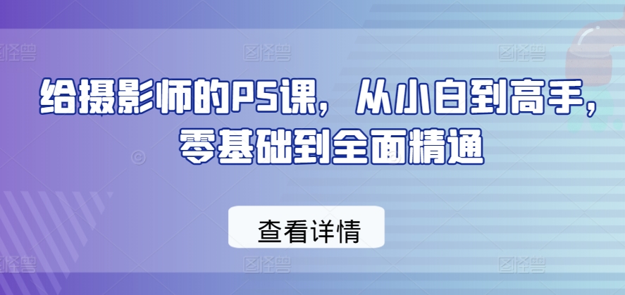 给摄影师的PS课，从小白到高手，零基础到全面精通_免费分享网络创业,副业,信息差项目的老牌资源整合平台！金铲子项目