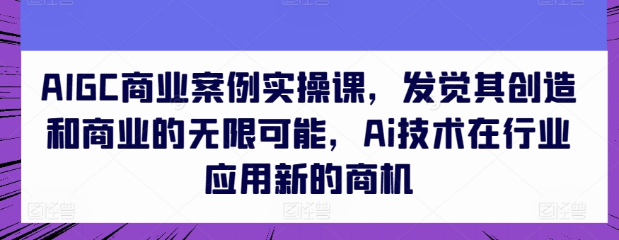AIGC商业案例实操课，发觉其创造和商业的无限可能，Ai技术在行业应用新的商机_免费分享网络创业,副业,信息差项目的老牌资源整合平台！金铲子项目