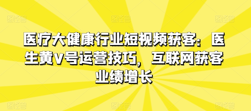 医疗大健康行业短视频获客：医生黄V号运营技巧，互联网获客业绩增长_免费分享网络创业,副业,信息差项目的老牌资源整合平台！金铲子项目