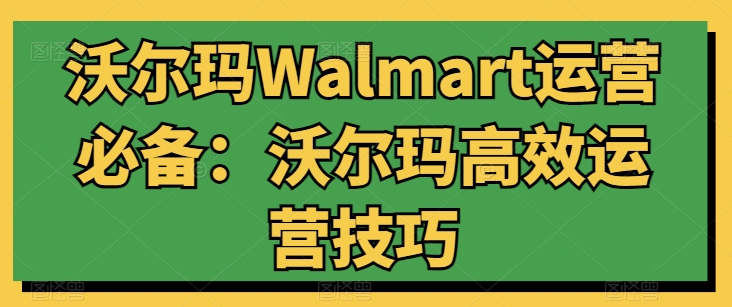 沃尔玛Walmart运营必备：沃尔玛高效运营技巧_免费分享网络创业,副业,信息差项目的老牌资源整合平台！金铲子项目